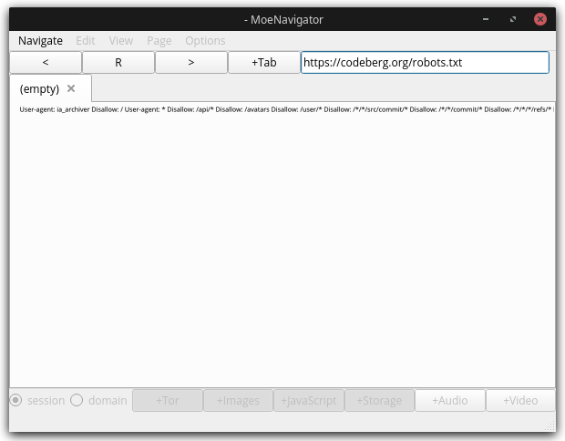 Screenshot of the MoeNavigator Interface:
        Small window with toolbar: the first menu entry "Navigate" is usable,
        the others like Edit, View, Page, Options are still grey.
        Below are some buttons to go forward, backward, create a new tab and enter
        the URL. 
        The current URL is https://codeberg.org/robots.txt
        The selected tab is called "empty". It shows the robots dot t x t file of 
        Codeberg dot org in a single line.
        At the bottom of the window are some still unusable buttons and options, 
        among them a selector between "session" and "domain", and switches to toggle 
        Tor, Images, JavaScript, Audio, Video etc.