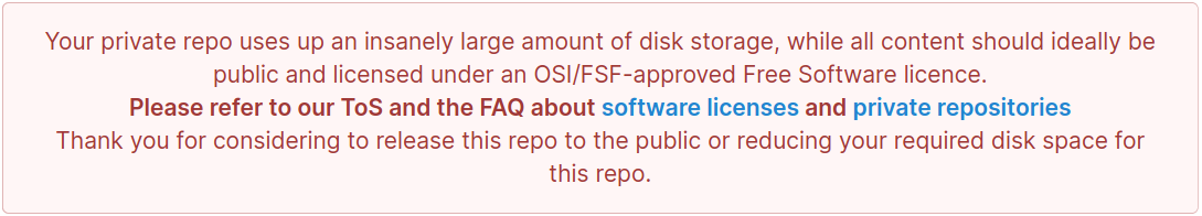 Screenshot of a banner, reading: 
Your private repo uses up an insanely large amount of disk storage, while all content should ideally be public and licensed under an OSI/FSF-approved Free Software licence.
Please refer to our ToS and the FAQ about software licenses and private repositories
Thank you for considering to release this repo to the public or reducing your required disk space for this repo.